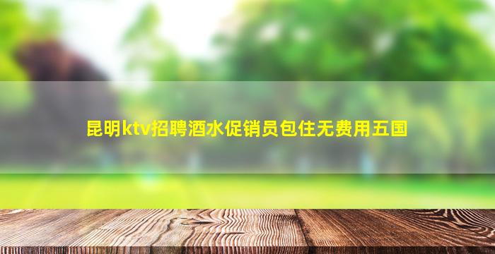 昆明ktv招聘酒水促销员包住无费用五国